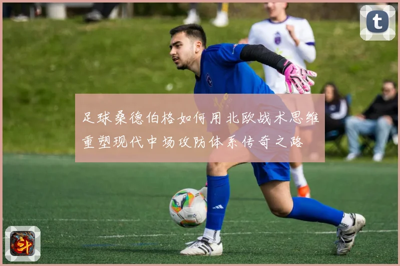 足球桑德伯格如何用北欧战术思维重塑现代中场攻防体系传奇之路