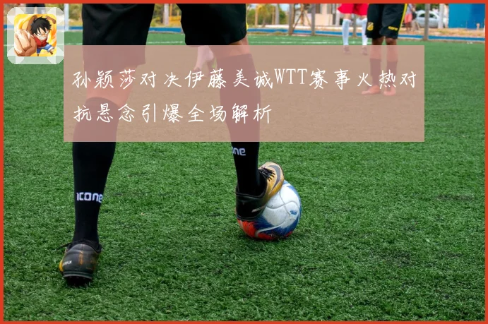 孙颖莎对决伊藤美诚WTT赛事火热对抗悬念引爆全场解析