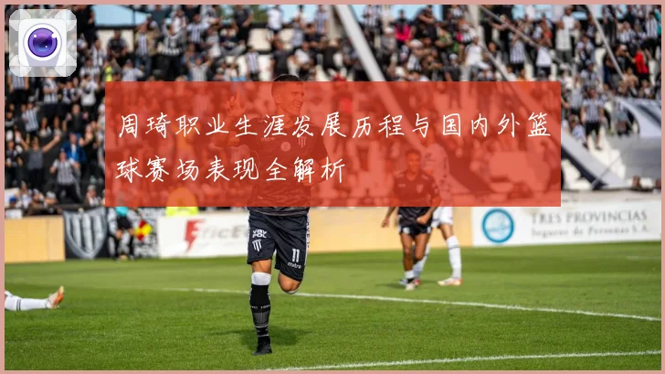 周琦职业生涯发展历程与国内外篮球赛场表现全解析