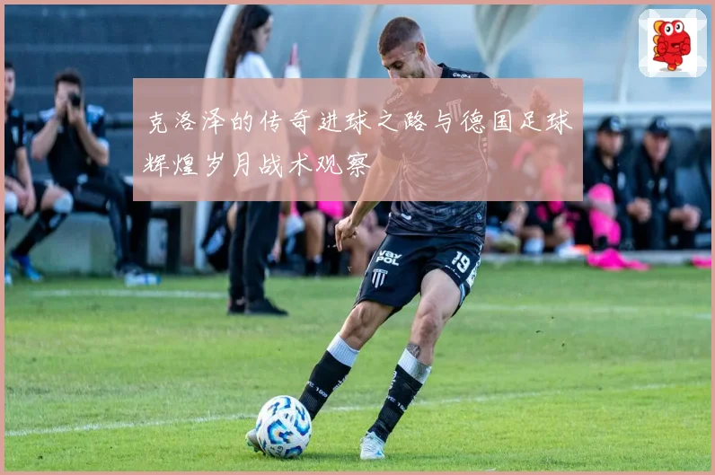 克洛泽的传奇进球之路与德国足球辉煌岁月战术观察