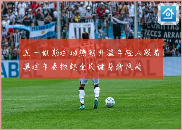 五一假期运动热潮升温年轻人跟着奥运节奏掀起全民健身新风尚