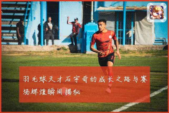 羽毛球天才石宇奇的成长之路与赛场辉煌瞬间揭秘