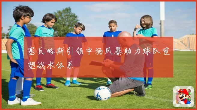 塞瓦略斯引领中场风暴助力球队重塑战术体系
