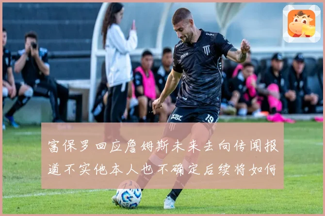 富保罗回应詹姆斯未来去向传闻报道不实他本人也不确定后续将如何赛场复盘