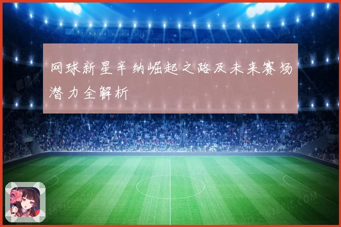 网球新星辛纳崛起之路及未来赛场潜力全解析