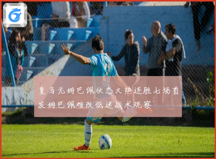 皇马无姆巴佩状态火热连胜七场首发姆巴佩难改低迷战术观察