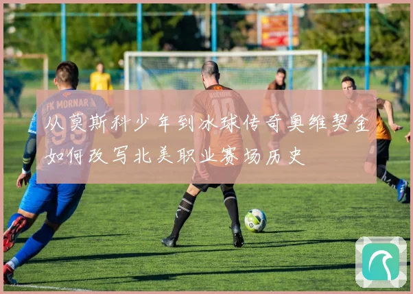 从莫斯科少年到冰球传奇奥维契金如何改写北美职业赛场历史