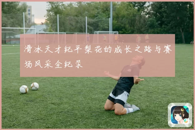 滑冰天才纪平梨花的成长之路与赛场风采全纪录