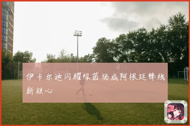 伊卡尔迪闪耀绿茵场成阿根廷锋线新核心