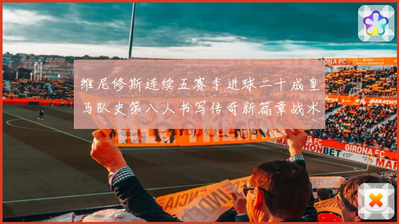 维尼修斯连续五赛季进球二十成皇马队史第八人书写传奇新篇章战术观察