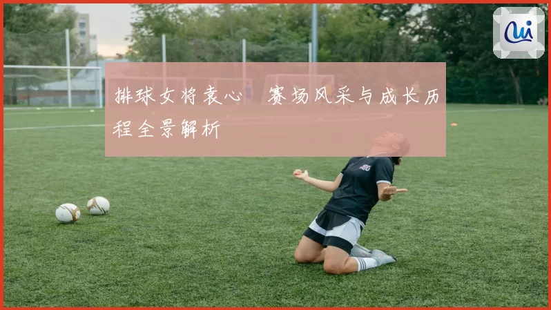 排球女将袁心玥赛场风采与成长历程全景解析