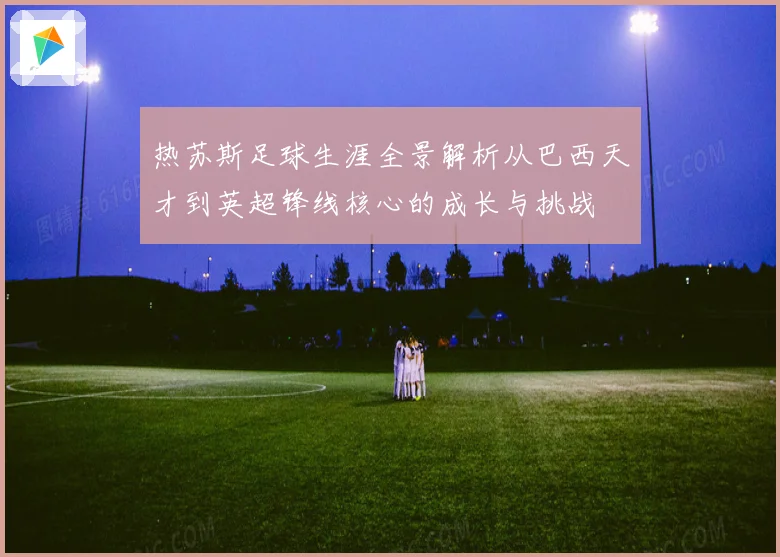 热苏斯足球生涯全景解析从巴西天才到英超锋线核心的成长与挑战