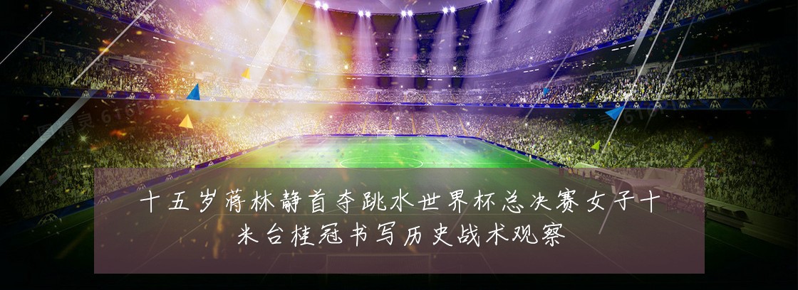 十五岁蒋林静首夺跳水世界杯总决赛女子十米台桂冠书写历史战术观察