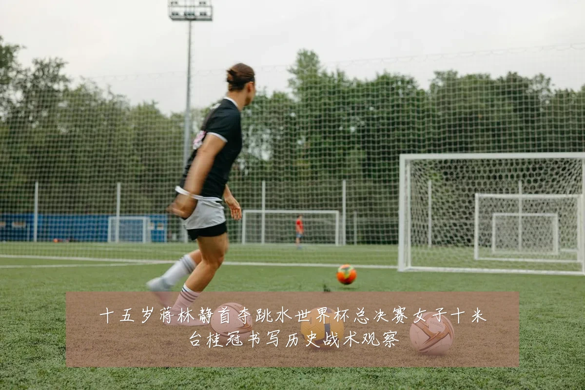 十五岁蒋林静首夺跳水世界杯总决赛女子十米台桂冠书写历史战术观察