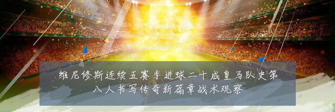 维尼修斯连续五赛季进球二十成皇马队史第八人书写传奇新篇章战术观察