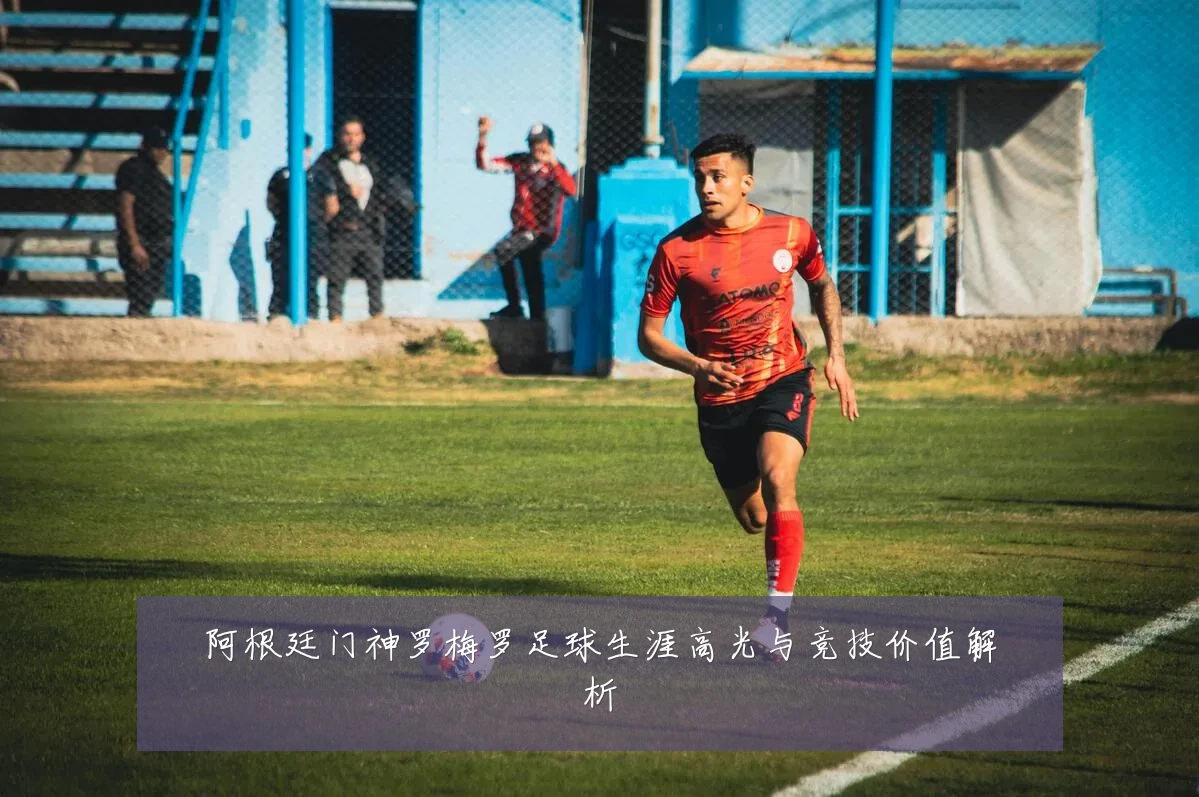 阿根廷门神罗梅罗足球生涯高光与竞技价值解析