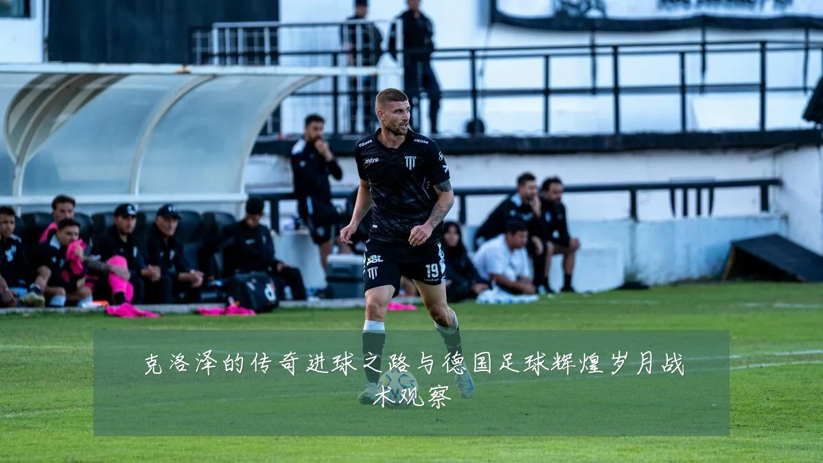 克洛泽的传奇进球之路与德国足球辉煌岁月战术观察