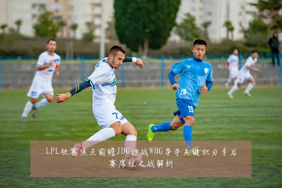 LPL联赛焦点前瞻JDG迎战WBG争夺关键积分季后赛席位之战解析
