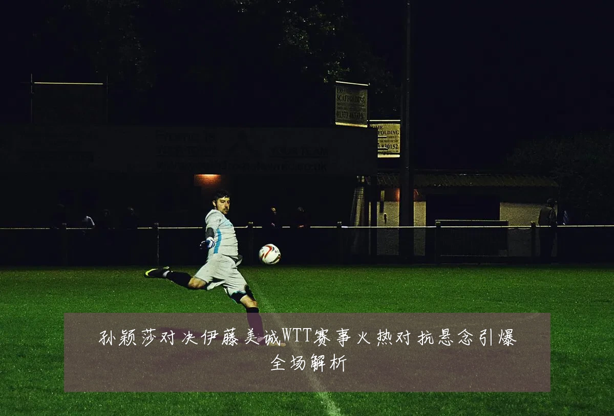 孙颖莎对决伊藤美诚WTT赛事火热对抗悬念引爆全场解析